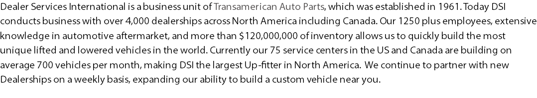 Dealer Services International is a business unit of Transamerican Auto Parts, which was established in 1961. Today DSI conducts business with over 4,000 dealerships across North America including Canada. Our 1250 plus employees, extensive knowledge in automotive aftermarket, and more than $120,000,000 of inventory allows us to quickly build the most unique lifted and lowered vehicles in the world. Currently our 75 service centers in the US and Canada are building on average 700 vehicles per month, making DSI the largest Up-fitter in North America. We continue to partner with new Dealerships on a weekly basis, expanding our ability to build a custom vehicle near you. 